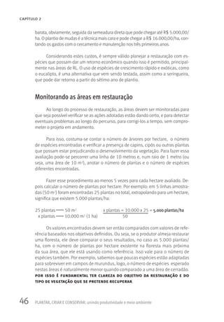46 PLANTAR, CRIAR E CONSERVAR: unindo produtividade e meio ambiente
CAPÍTULO 2
barata, obviamente, seguida da semeadura direta que pode chegar até R$ 5.000,00/
ha. O plantio de mudas é a técnica mais cara e pode chegar a R$ 16.000,00/ha, con-
tando os gastos com o cercamento e manutenção nos três primeiros anos.
Considerando estes custos, é sempre válido planejar a restauração com es-
pécies que possam dar um retorno econômico quando isso é permitido, principal-
mente nas áreas de RL. O uso de espécies de crescimento rápido e exóticas, como
o eucalipto, é uma alternativa que vem sendo testada, assim como a seringueira,
que pode dar retorno a partir do sétimo ano de plantio.
Monitorando as áreas em restauração
Ao longo do processo de restauração, as áreas devem ser monitoradas para
que seja possível verificar se as ações adotadas estão dando certo, e para detectar
eventuais problemas ao longo do percurso, para corrigi-los a tempo, sem compro-
meter o projeto em andamento.
Para isso, costuma-se contar o número de árvores por hectare, o número
de espécies encontradas e verificar a presença de capins, cipós ou outras plantas
que possam estar prejudicando o desenvolvimento da vegetação. Para fazer essa
avaliação pode-se percorrer uma linha de 10 metros e, num raio de 1 metro (ou
seja, uma área de 10 m2), anotar o número de plantas e o número de espécies
diferentes encontradas.
Fazer esse procedimento ao menos 5 vezes para cada hectare avaliado. De-
pois calcular o número de plantas por hectare. Por exemplo: em 5 linhas amostra-
das (50 m2) foram encontradas 25 plantas no total, extrapolando para um hectare,
significa que existem 5.000 plantas/ha:
25 plantas 50 m2 x plantas = 10.000 x 25 = 5.000 plantas/ha
x plantas 10.000 m2 (1 ha) 50
Os valores encontrados devem ser então comparados com valores de refe-
rência baseados nos objetivos definidos. Ou seja, se o produtor almeja restaurar
uma floresta, ele deve comparar o seus resultados, no caso as 5.000 plantas/
ha, com o número de plantas por hectare existente na floresta mais próxima
da sua área, que ele está usando como referência. Isso vale para o número de
espécies também. Por exemplo, sabemos que poucas espécies estão adaptadas
para sobreviver em campos de murundus, logo, o número de espécies esperado
nestas áreas é naturalmente menor quando comparado a uma área de cerradão.
por isso é fundamental ter clareza do objetivo da restauração e do
tipo de vegetação que se pretende recuperar.
 