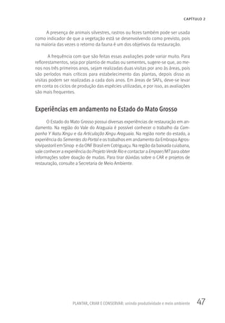 47PLANTAR, CRIAR E CONSERVAR: unindo produtividade e meio ambiente
CAPÍTULO 2
A presença de animais silvestres, rastros ou fezes também pode ser usada
como indicador de que a vegetação está se desenvolvendo como previsto, pois
na maioria das vezes o retorno da fauna é um dos objetivos da restauração.
A frequência com que são feitas essas avaliações pode variar muito. Para
reflorestamentos, seja por plantio de mudas ou sementes, sugere-se que, ao me-
nos nos três primeiros anos, sejam realizadas duas visitas por ano às áreas, pois
são períodos mais críticos para estabelecimento das plantas, depois disso as
visitas podem ser realizadas a cada dois anos. Em áreas de SAFs, deve-se levar
em conta os ciclos de produção das espécies utilizadas, e por isso, as avaliações
são mais frequentes.
Experiências em andamento no Estado do Mato Grosso
O Estado do Mato Grosso possui diversas experiências de restauração em an-
damento. Na região do Vale do Araguaia é possível conhecer o trabalho da Cam-
panha Y Ikatu Xingu e da Articulação Xingu Araguaia. Na região norte do estado, a
experiência do Sementes do Portal e os trabalhos em andamento da Embrapa Agros-
silvipastoril em Sinop e da ONF Brasil em Cotriguaçu. Na região da baixada cuiabana,
vale conhecer a experiência do Projeto Verde Rio e contactar a Empaer/MT para obter
informações sobre doação de mudas. Para tirar dúvidas sobre o CAR e projetos de
restauração, consulte a Secretaria de Meio Ambiente.
 