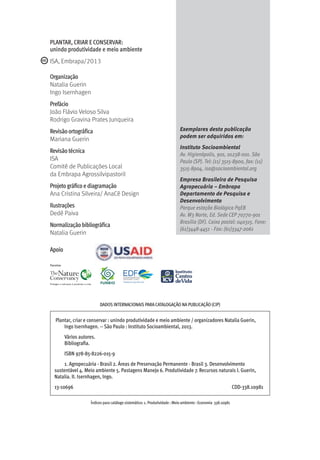 ISA, Embrapa/2013
Organização
Natalia Guerin
Ingo Isernhagen
Prefácio
João Flávio Veloso Silva
Rodrigo Gravina Prates Junqueira
Revisão ortográfica
Mariana Guerin
Revisão técnica
ISA
Comitê de Publicações Local
da Embrapa Agrossilvipastoril
Projeto gráfico e diagramação
Ana Cristina Silveira/ AnaCê Design
Ilustrações
Dedê Paiva
Normalização bibliográfica
Natalia Guerin
PLANTAR, CRIAR E CONSERVAR:
unindo produtividade e meio ambiente
Exemplares desta publicação
podem ser adquiridos em:
Instituto Socioambiental
Av. Higienópolis, 901, 01238-001. São
Paulo (SP). Tel: (11) 3515-8900, fax: (11)
3515-8904, isa@socioambiental.org
Empresa Brasileira de Pesquisa
Agropecuária – Embrapa
Departamento de Pesquisa e
Desenvolvimento
Parque estação Biológica PqEB
Av. W3 Norte, Ed. Sede CEP 70770-901
Brasília (DF). Caixa postal: 040315. Fone:
(61)3448-4451 - Fax: (61)3347-2061
Apoio
Plantar, criar e conservar : unindo produtividade e meio ambiente / organizadores Natalia Guerin,
Ingo Isernhagen. -- São Paulo : Instituto Socioambiental, 2013.
Vários autores.
Bibliografia.
ISBN 978-85-8226-015-9
1. Agropecuária - Brasil 2. Áreas de Preservação Permanente - Brasil 3. Desenvolvimento
sustentável 4. Meio ambiente 5. Pastagens Manejo 6. Produtividade 7. Recursos naturais I. Guerin,
Natalia. II. Isernhagen, Ingo.
13-10696 CDD-338.10981
Índices para catálogo sistemático: 1. Produtividade : Meio ambiente : Economia 338.10981
DADOS INTERNACIONAIS PARA CATALOGAÇÃO NA PUBLICAÇÃO (CIP)
 