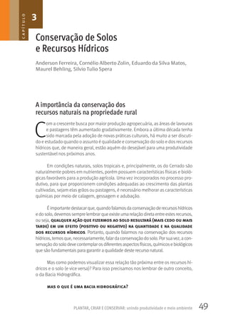 49PLANTAR, CRIAR E CONSERVAR: unindo produtividade e meio ambiente
Anderson Ferreira, Cornélio Alberto Zolin, Eduardo da Silva Matos,
Maurel Behling, Silvio Tulio Spera
Conservação de Solos
e Recursos Hídricos
A importância da conservação dos
recursos naturais na propriedade rural
C
om a crescente busca por maior produção agropecuária, as áreas de lavouras
e pastagens têm aumentado gradativamente. Embora a última década tenha
sido marcada pela adoção de novas práticas culturais, há muito a ser discuti-
do e estudado quando o assunto é qualidade e conservação do solo e dos recursos
hídricos que, de maneira geral, estão aquém do desejável para uma produtividade
sustentável nos próximos anos.
Em condições naturais, solos tropicais e, principalmente, os do Cerrado são
naturalmente pobres em nutrientes, porém possuem características físicas e bioló-
gicas favoráveis para a produção agrícola. Uma vez incorporados no processo pro-
dutivo, para que proporcionem condições adequadas ao crescimento das plantas
cultivadas, sejam elas grãos ou pastagens, é necessário melhorar as características
químicas por meio de calagem, gessagem e adubação.
Éimportante destacar que, quando falamosda conservação de recursoshídricos
e do solo, devemos sempre lembrar que existe uma relação direta entre estes recursos,
ou seja, qualquer ação que fizermos ao solo resultará (mais cedo ou mais
tarde) em um efeito (positivo ou negativo) na quantidade e na qualidade
dos recursos hídricos. Portanto, quando falarmos na conservação dos recursos
hídricos, temosque, necessariamente, falar da conservação do solo. Por suavez, a con-
servação do solo deve contemplar osdiferentesaspectosfísicos, químicose biológicos
que são fundamentais para garantir a qualidade deste recurso natural.
Mas como podemos visualizar essa relação tão próxima entre os recursos hí-
dricos e o solo (e vice versa)? Para isso precisamos nos lembrar de outro conceito,
o da Bacia Hidrográfica.
mas o que é uma bacia hidrográfica?
3CAPÍTULO
 
