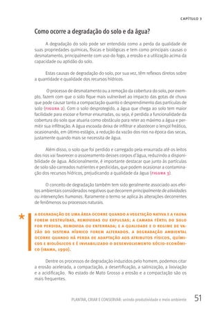 51PLANTAR, CRIAR E CONSERVAR: unindo produtividade e meio ambiente
CAPÍTULO 3
Como ocorre a degradação do solo e da água?
A degradação do solo pode ser entendida como a perda da qualidade de
suas propriedades químicas, físicas e biológicas e tem como principais causas o
desmatamento, principalmente com uso do fogo, a erosão e a utilização acima da
capacidade ou aptidão do solo.
Estas causas de degradação do solo, por sua vez, têm reflexos diretos sobre
a quantidade e qualidade dos recursos hídricos.
O processo de desmatamento ou a remoção da cobertura do solo, por exem-
plo, fazem com que o solo fique mais vulnerável ao impacto das gotas de chuva
que pode causar tanto a compactação quanto o desprendimento das partículas de
solo (figura 2). Com o solo desprotegido, a água que chega ao solo tem maior
facilidade para escoar e formar enxurradas, ou seja, é perdida a funcionalidade da
cobertura do solo que atuaria como obstáculo para reter ao máximo a água e per-
mitir sua infiltração. A água escoada deixa de infiltrar e abastecer o lençol freático,
ocasionando, em último estágio, a redução da vazão dos rios na época das secas,
justamente quando mais se necessita de água.
Além disso, o solo que foi perdido e carregado pela enxurrada até os leitos
dos rios vai favorecer o assoreamento desses corpos d’água, reduzindo a disponi-
bilidade de água. Adicionalmente, é importante destacar que junto às partículas
de solo são carreados nutrientes e pesticidas, que podem ocasionar a contamina-
ção dos recursos hídricos, prejudicando a qualidade da água (figura 3).
O conceito de degradação também tem sido geralmente associado aos efei-
tos ambientais considerados negativos que decorrem principalmente de atividades
ou intervenções humanas. Raramente o termo se aplica às alterações decorrentes
de fenômenos ou processos naturais.
a degradação de uma área ocorre quando a vegetação nativa e a fauna
forem destruídas, removidas ou expulsas; a camada fértil do solo
for perdida, removida ou enterrada; e a qualidade e o regime de va-
zão do sistema hídrico forem alterados. a degradação ambiental
ocorre quando há perda de adaptação aos atributos físicos, quími-
cos e biológicos e é inviabilizado o desenvolvimento sócio-econômi-
co (ibama, 1990).
Dentre os processos de degradação induzidos pelo homem, podemos citar
a erosão acelerada, a compactação, a desertificação, a salinização, a lixiviação
e a acidificação. No estado de Mato Grosso a erosão e a compactação são os
mais frequentes.
 