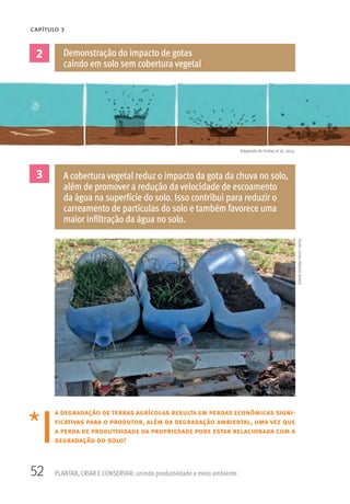52 PLANTAR, CRIAR E CONSERVAR: unindo produtividade e meio ambiente
CAPÍTULO 3
a degradação de terras agrícolas resulta em perdas econômicas signi-
ficativas para o produtor, além da degradação ambiental, uma vez que
a perda de produtividade da propriedade pode estar relacionada com a
degradação do solo!
2
3
Demonstração do impacto de gotas
caindo em solo sem cobertura vegetal
A cobertura vegetal reduz o impacto da gota da chuva no solo,
além de promover a redução da velocidade de escoamento
da água na superfície do solo. Isso contribui para reduzir o
carreamento de partículas do solo e também favorece uma
maior infiltração da água no solo.
Adaptado de Freitas et al, 2003.
Fonte:LineuAlbertoDomit
 
