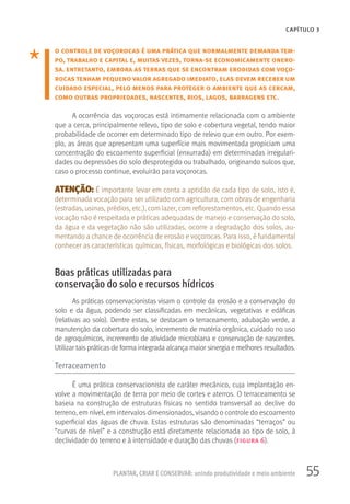 55PLANTAR, CRIAR E CONSERVAR: unindo produtividade e meio ambiente
CAPÍTULO 3
o controle de voçorocas é uma prática que normalmente demanda tem-
po, trabalho e capital e, muitas vezes, torna-se economicamente onero-
sa. entretanto, embora as terras que se encontram erodidas com voço-
rocas tenham pequeno valor agregado imediato, elas devem receber um
cuidado especial, pelo menos para proteger o ambiente que as cercam,
como outras propriedades, nascentes, rios, lagos, barragens etc.
A ocorrência das voçorocas está intimamente relacionada com o ambiente
que a cerca, principalmente relevo, tipo de solo e cobertura vegetal, tendo maior
probabilidade de ocorrer em determinado tipo de relevo que em outro. Por exem-
plo, as áreas que apresentam uma superfície mais movimentada propiciam uma
concentração do escoamento superficial (enxurrada) em determinadas irregulari-
dades ou depressões do solo desprotegido ou trabalhado, originando sulcos que,
caso o processo continue, evoluirão para voçorocas.
ATENÇÃO: É importante levar em conta a aptidão de cada tipo de solo, isto é,
determinada vocação para ser utilizado com agricultura, com obras de engenharia
(estradas, usinas, prédios, etc.), com lazer, com reflorestamentos, etc. Quando essa
vocação não é respeitada e práticas adequadas de manejo e conservação do solo,
da água e da vegetação não são utilizadas, ocorre a degradação dos solos, au-
mentando a chance de ocorrência de erosão e voçorocas. Para isso, é fundamental
conhecer as características químicas, físicas, morfológicas e biológicas dos solos.
Boas práticas utilizadas para
conservação do solo e recursos hídricos
As práticas conservacionistas visam o controle da erosão e a conservação do
solo e da água, podendo ser classificadas em mecânicas, vegetativas e edáficas
(relativas ao solo). Dentre estas, se destacam o terraceamento, adubação verde, a
manutenção da cobertura do solo, incremento de matéria orgânica, cuidado no uso
de agroquímicos, incremento de atividade microbiana e conservação de nascentes.
Utilizar tais práticas de forma integrada alcança maior sinergia e melhores resultados.
Terraceamento
É uma prática conservacionista de caráter mecânico, cuja implantação en-
volve a movimentação de terra por meio de cortes e aterros. O terraceamento se
baseia na construção de estruturas físicas no sentido transversal ao declive do
terreno, em nível, em intervalos dimensionados, visando o controle do escoamento
superficial das águas de chuva. Estas estruturas são denominadas “terraços” ou
“curvas de nível” e a construção está diretamente relacionada ao tipo de solo, à
declividade do terreno e à intensidade e duração das chuvas (figura 6).
 