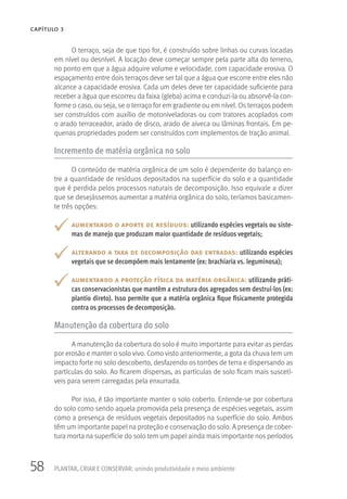 58 PLANTAR, CRIAR E CONSERVAR: unindo produtividade e meio ambiente
CAPÍTULO 3
O terraço, seja de que tipo for, é construído sobre linhas ou curvas locadas
em nível ou desnível. A locação deve começar sempre pela parte alta do terreno,
no ponto em que a água adquire volume e velocidade, com capacidade erosiva. O
espaçamento entre dois terraços deve ser tal que a água que escorre entre eles não
alcance a capacidade erosiva. Cada um deles deve ter capacidade suficiente para
receber a água que escorreu da faixa (gleba) acima e conduzi-la ou absorvê-la con-
forme o caso, ou seja, se o terraço for em gradiente ou em nível. Os terraços podem
ser construídos com auxílio de motoniveladoras ou com tratores acoplados com
o arado terraceador, arado de disco, arado de aiveca ou lâminas frontais. Em pe-
quenas propriedades podem ser construídos com implementos de tração animal.
Incremento de matéria orgânica no solo
O conteúdo de matéria orgânica de um solo é dependente do balanço en-
tre a quantidade de resíduos depositados na superfície do solo e a quantidade
que é perdida pelos processos naturais de decomposição. Isso equivale a dizer
que se desejássemos aumentar a matéria orgânica do solo, teríamos basicamen-
te três opções:
aumentando o aporte de resíduos: utilizando espécies vegetais ou siste-
mas de manejo que produzam maior quantidade de resíduos vegetais;
alterando a taxa de decomposição das entradas: utilizando espécies
vegetais que se decompõem mais lentamente (ex: brachiaria vs. leguminosa);
aumentando a proteção física da matéria orgânica: utilizando práti-
cas conservacionistas que mantêm a estrutura dos agregados sem destruí-los (ex:
plantio direto). Isso permite que a matéria orgânica fique fisicamente protegida
contra os processos de decomposição.
Manutenção da cobertura do solo
A manutenção da cobertura do solo é muito importante para evitar as perdas
por erosão e manter o solo vivo. Como visto anteriormente, a gota da chuva tem um
impacto forte no solo descoberto, desfazendo os torrões de terra e dispersando as
partículas do solo. Ao ficarem dispersas, as partículas de solo ficam mais suscetí-
veis para serem carregadas pela enxurrada.
Por isso, é tão importante manter o solo coberto. Entende-se por cobertura
do solo como sendo aquela promovida pela presença de espécies vegetais, assim
como a presença de resíduos vegetais depositados na superfície do solo. Ambos
têm um importante papel na proteção e conservação do solo. A presença de cober-
tura morta na superfície do solo tem um papel ainda mais importante nos períodos
 