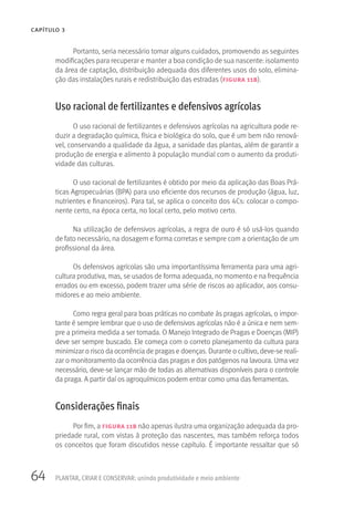 64 PLANTAR, CRIAR E CONSERVAR: unindo produtividade e meio ambiente
CAPÍTULO 3
Portanto, seria necessário tomar alguns cuidados, promovendo as seguintes
modificações para recuperar e manter a boa condição de sua nascente: isolamento
da área de captação, distribuição adequada dos diferentes usos do solo, elimina-
ção das instalações rurais e redistribuição das estradas (figura 11b).
Uso racional de fertilizantes e defensivos agrícolas
O uso racional de fertilizantes e defensivos agrícolas na agricultura pode re-
duzir a degradação química, física e biológica do solo, que é um bem não renová-
vel, conservando a qualidade da água, a sanidade das plantas, além de garantir a
produção de energia e alimento à população mundial com o aumento da produti-
vidade das culturas.
O uso racional de fertilizantes é obtido por meio da aplicação das Boas Prá-
ticas Agropecuárias (BPA) para uso eficiente dos recursos de produção (água, luz,
nutrientes e financeiros). Para tal, se aplica o conceito dos 4Cs: colocar o compo-
nente certo, na época certa, no local certo, pelo motivo certo.
Na utilização de defensivos agrícolas, a regra de ouro é só usá-los quando
de fato necessário, na dosagem e forma corretas e sempre com a orientação de um
profissional da área.
Os defensivos agrícolas são uma importantíssima ferramenta para uma agri-
cultura produtiva, mas, se usados de forma adequada, no momento e na frequência
errados ou em excesso, podem trazer uma série de riscos ao aplicador, aos consu-
midores e ao meio ambiente.
Como regra geral para boas práticas no combate às pragas agrícolas, o impor-
tante é sempre lembrar que o uso de defensivos agrícolas não é a única e nem sem-
pre a primeira medida a ser tomada. O Manejo Integrado de Pragas e Doenças (MIP)
deve ser sempre buscado. Ele começa com o correto planejamento da cultura para
minimizar o risco da ocorrência de pragas e doenças. Durante o cultivo, deve-se reali-
zar o monitoramento da ocorrência das pragas e dos patógenos na lavoura. Uma vez
necessário, deve-se lançar mão de todas as alternativas disponíveis para o controle
da praga. A partir daí os agroquímicos podem entrar como uma das ferramentas.
Considerações finais
Por fim, a figura 11b não apenas ilustra uma organização adequada da pro-
priedade rural, com vistas à proteção das nascentes, mas também reforça todos
os conceitos que foram discutidos nesse capítulo. É importante ressaltar que só
 