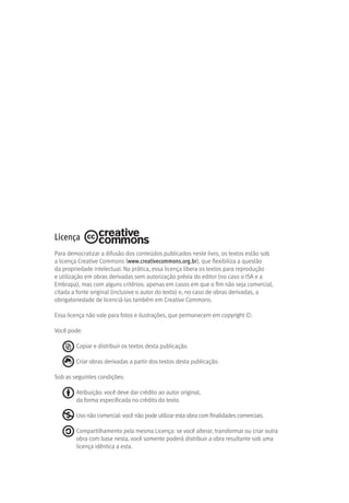 Licença
Para democratizar a difusão dos conteúdos publicados neste livro, os textos estão sob
a licença Creative Commons (www.creativecommons.org.br), que flexibiliza a questão
da propriedade intelectual. Na prática, essa licença libera os textos para reprodução
e utilização em obras derivadas sem autorização prévia do editor (no caso o ISA e a
Embrapa), mas com alguns critérios: apenas em casos em que o fim não seja comercial,
citada a fonte original (inclusive o autor do texto) e, no caso de obras derivadas, a
obrigatoriedade de licenciá-las também em Creative Commons.
Essa licença não vale para fotos e ilustrações, que permanecem em copyright ©.
Você pode:
Copiar e distribuir os textos desta publicação.
Criar obras derivadas a partir dos textos desta publicação.
Sob as seguintes condições:
Atribuição: você deve dar crédito ao autor original,
da forma especificada no crédito do texto.
Uso não comercial: você não pode utilizar esta obra com finalidades comerciais.
Compartilhamento pela mesma Licença: se você alterar, transformar ou criar outra
obra com base nesta, você somente poderá distribuir a obra resultante sob uma
licença idêntica a esta.
 