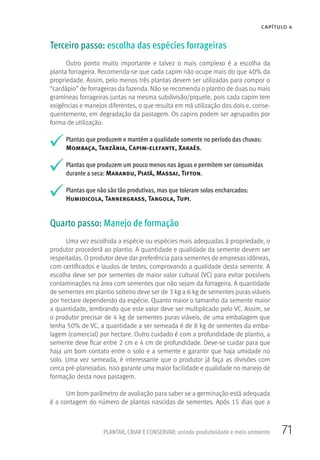 71
CAPÍTULO 4
PLANTAR, CRIAR E CONSERVAR: unindo produtividade e meio ambiente
Terceiro passo: escolha das espécies forrageiras
Outro ponto muito importante e talvez o mais complexo é a escolha da
planta forrageira. Recomenda-se que cada capim não ocupe mais do que 40% da
propriedade. Assim, pelo menos três plantas devem ser utilizadas para compor o
“cardápio” de forrageiras da fazenda. Não se recomenda o plantio de duas ou mais
gramíneas forrageiras juntas na mesma subdivisão/piquete, pois cada capim tem
exigências e manejos diferentes, o que resulta em má utilização dos dois e, conse-
quentemente, em degradação da pastagem. Os capins podem ser agrupados por
forma de utilização:
Plantas que produzem e mantém a qualidade somente no período das chuvas:
Mombaça, Tanzânia, Capim-elefante, Xaraés.
Plantas que produzem um pouco menos nas águas e permitem ser consumidas
durante a seca: Marandu, Piatã, Massai, Tifton.
Plantas que não são tão produtivas, mas que toleram solos encharcados:
Humidicola, Tannergrass, Tangola, Tupi.
Quarto passo: Manejo de formação
Uma vez escolhida a espécie ou espécies mais adequadas à propriedade, o
produtor procederá ao plantio. A quantidade e qualidade da semente devem ser
respeitadas. O produtor deve dar preferência para sementes de empresas idôneas,
com certificados e laudos de testes, comprovando a qualidade desta semente. A
escolha deve ser por sementes de maior valor cultural (VC) para evitar possíveis
contaminações na área com sementes que não sejam da forrageira. A quantidade
de sementes em plantio solteiro deve ser de 3 kg a 6 kg de sementes puras viáveis
por hectare dependendo da espécie. Quanto maior o tamanho da semente maior
a quantidade, lembrando que este valor deve ser multiplicado pelo VC. Assim, se
o produtor precisar de 4 kg de sementes puras viáveis, de uma embalagem que
tenha 50% de VC, a quantidade a ser semeada é de 8 kg de sementes da emba-
lagem (comercial) por hectare. Outro cuidado é com a profundidade de plantio, a
semente deve ficar entre 2 cm e 4 cm de profundidade. Deve-se cuidar para que
haja um bom contato entre o solo e a semente e garantir que haja umidade no
solo. Uma vez semeada, é interessante que o produtor já faça as divisões com
cerca pré-planejadas. Isso garante uma maior facilidade e qualidade no manejo de
formação desta nova pastagem.
Um bom parâmetro de avaliação para saber se a germinação está adequada
é a contagem do número de plantas nascidas de sementes. Após 15 dias que a
 