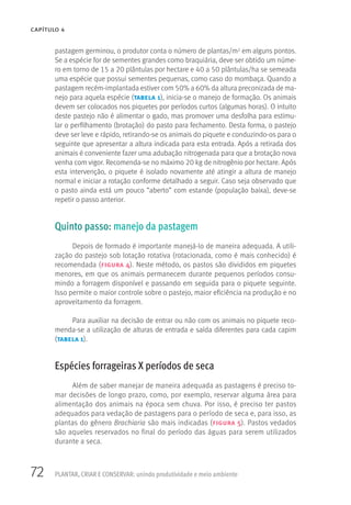 72
CAPÍTULO 4
PLANTAR, CRIAR E CONSERVAR: unindo produtividade e meio ambiente
pastagem germinou, o produtor conta o número de plantas/m2 em alguns pontos.
Se a espécie for de sementes grandes como braquiária, deve ser obtido um núme-
ro em torno de 15 a 20 plântulas por hectare e 40 a 50 plântulas/ha se semeada
uma espécie que possui sementes pequenas, como caso do mombaça. Quando a
pastagem recém-implantada estiver com 50% a 60% da altura preconizada de ma-
nejo para aquela espécie (tabela 1), inicia-se o manejo de formação. Os animais
devem ser colocados nos piquetes por períodos curtos (algumas horas). O intuito
deste pastejo não é alimentar o gado, mas promover uma desfolha para estimu-
lar o perfilhamento (brotação) do pasto para fechamento. Desta forma, o pastejo
deve ser leve e rápido, retirando-se os animais do piquete e conduzindo-os para o
seguinte que apresentar a altura indicada para esta entrada. Após a retirada dos
animais é conveniente fazer uma adubação nitrogenada para que a brotação nova
venha com vigor. Recomenda-se no máximo 20 kg de nitrogênio por hectare. Após
esta intervenção, o piquete é isolado novamente até atingir a altura de manejo
normal e iniciar a rotação conforme detalhado a seguir. Caso seja observado que
o pasto ainda está um pouco “aberto” com estande (população baixa), deve-se
repetir o passo anterior.
Quinto passo: manejo da pastagem
Depois de formado é importante manejá-lo de maneira adequada. A utili-
zação do pastejo sob lotação rotativa (rotacionada, como é mais conhecido) é
recomendada (figura 4). Neste método, os pastos são divididos em piquetes
menores, em que os animais permanecem durante pequenos períodos consu-
mindo a forragem disponível e passando em seguida para o piquete seguinte.
Isso permite o maior controle sobre o pastejo, maior eficiência na produção e no
aproveitamento da forragem.
Para auxiliar na decisão de entrar ou não com os animais no piquete reco-
menda-se a utilização de alturas de entrada e saída diferentes para cada capim
(tabela 1).
Espécies forrageiras X períodos de seca
Além de saber manejar de maneira adequada as pastagens é preciso to-
mar decisões de longo prazo, como, por exemplo, reservar alguma área para
alimentação dos animais na época sem chuva. Por isso, é preciso ter pastos
adequados para vedação de pastagens para o período de seca e, para isso, as
plantas do gênero Brachiaria são mais indicadas (figura 5). Pastos vedados
são aqueles reservados no final do período das águas para serem utilizados
durante a seca.
 