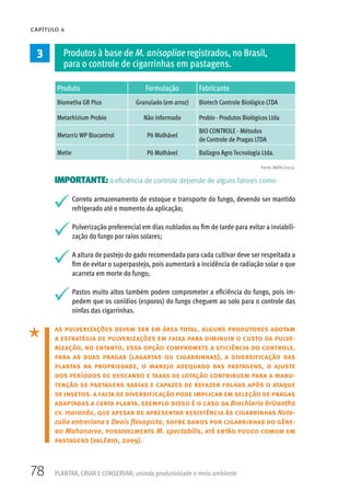 78
CAPÍTULO 4
PLANTAR, CRIAR E CONSERVAR: unindo produtividade e meio ambiente
3 Produtos à base de M. anisopliae registrados, no Brasil,
para o controle de cigarrinhas em pastagens.
Produto Formulação Fabricante
Biometha GR Plus Granulado (em arroz) Biotech Controle Biológico LTDA
Metarhizium Probio Não informado Probio - Produtos Biológicos Ltda
Metarriz WP Biocontrol Pó Molhável
BIO CONTROLE - Métodos
de Controle de Pragas LTDA
Metie Pó Molhável Ballagro Agro Tecnologia Ltda.
IMPORTANTE: a eficiência de controle depende de alguns fatores como:
Correto armazenamento de estoque e transporte do fungo, devendo ser mantido
refrigerado até o momento da aplicação;
Pulverização preferencial em dias nublados ou fim de tarde para evitar a inviabili-
zação do fungo por raios solares;
A altura de pastejo do gado recomendada para cada cultivar deve ser respeitada a
fim de evitar o superpastejo, pois aumentará a incidência de radiação solar o que
acarreta em morte do fungo;
Pastos muito altos também podem comprometer a eficiência do fungo, pois im-
pedem que os conídios (esporos) do fungo cheguem ao solo para o controle das
ninfas das cigarrinhas.
as pulverizações devem ser em área total. alguns produtores adotam
a estratégia de pulverizações em faixa para diminuir o custo da pulve-
rização, no entanto, essa opção compromete a eficiência do controle.
para as duas pragas (lagartas ou cigarrinhas), a diversificação das
plantas na propriedade, o manejo adequado das pastagens, o ajuste
dos períodos de descanso e taxas de lotação contribuem para a manu-
tenção de pastagens sadias e capazes de refazer folhas após o ataque
de insetos. a falta de diversificação pode implicar em seleção de pragas
adaptadas a certa planta. exemplo disso é o caso da Brachiaria brizantha
cv. marandu, que apesar de apresentar resistência às cigarrinhas Noto-
zulia entreriana e Deois flavopicta, sofre danos por cigarrinhas do gêne-
ro Mahanarva, possivelmente M. spectabilis, até então pouco comum em
pastagens (valério, 2009).
Fonte: MAPA (2013).
 