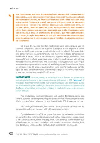 80
CAPÍTULO 4
PLANTAR, CRIAR E CONSERVAR: unindo produtividade e meio ambiente
por todos estes motivos, a arborização de pastagens é fortemente re-
comendada, além de ser uma estratégia que agrega valor aos negócios
da propriedade rural, as árvores podem ser uma fonte de renda após
alguns anos (poupança verde). tanto do ponto de vista de produtos
madeireiros – lenha e/ou carvão, escoras para construção civil, ce-
lulose e papel, madeira serrada, como de produtos não madeireiros –
látex, óleos essenciais, frutos e sementes que já são comercializados
como o baru, o caju e a castanheira-do-brasil, que produzem amêndo-
as, o pequi, o cajá e novamente o caju, que produzem frutos carnosos,
a seringueira com o látex e o pau-rosa, a copaíba e a andiroba com óle-
os essenciais.
No grupo de espécies florestais madeireiras, com potencial para uso em
sistemas silvipastoris, destaca-se o gênero Eucalyptus e suas espécies e clones
devido ao rápido crescimento e grande difusão por todo o Brasil. Outras espécies
a se considerar são: a Acacia mangium, cuja madeira é indicada para produção
de celulose e papel, carvão e para movelaria; o gênero Khaya, conhecido como
mogno-africano, e a Teca são espécies que produzem madeira com alto valor de
mercado utilizadas em movelaria fina, faqueados, construção naval e civil e reque-
rem maior tempo para colheita comercial devido às grandes dimensões que devem
ser atingidas (15 a 30 anos); espécies nativas como o pinho-cuiabano ou paricá e
o pau-de-balsa apresentam rápido crescimento se a opção for produção de madei-
ra leve para laminação e painéis (7 a 15 anos).
IMPORTANTE: O espaçamento e a distribuição das árvores no sistema são
muito importantes para o sucesso do sistema silvipastoril – SSP (tabela 4). A
finalidade do componente florestal e as características de solo e clima são aspec-
tos fundamentais para a definição do arranjo espacial das árvores. A orientação
das faixas arborizadas (renques) deve seguir o nível do terreno, assim como as
curvas de nível.
Para produção de espécies madeireiras com objetivo de madeira grossa para
serraria, o plantio deve ser planejado para que quando as árvores atinjam a matu-
ridade, ocupem 50 m² cada uma, ou seja, haverá 100 a 200 árvores por hectare.
Para produção de madeira fina – lenha, carvão, palanque de cerca – os es-
paçamentos podem ser menores (até 500 árvores por hectare).
É possível conduzir um SSP em que os desbastes (retirada criteriosa de árvo-
res que antecede o corte final) produzam madeira fina nos primeiros anos e madei-
ra para serraria/laminação nos anos seguintes. Considerando a densidade de 100
a 200 árvores por hectare é possível produzir madeira para serraria e laminação ao
final da rotação, selecionando e conduzindo as árvores mais promissoras.
 