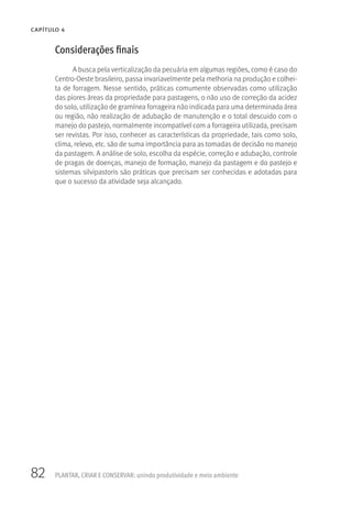 82
CAPÍTULO 4
PLANTAR, CRIAR E CONSERVAR: unindo produtividade e meio ambiente
Considerações finais
A busca pela verticalização da pecuária em algumas regiões, como é caso do
Centro-Oeste brasileiro, passa invariavelmente pela melhoria na produção e colhei-
ta de forragem. Nesse sentido, práticas comumente observadas como utilização
das piores áreas da propriedade para pastagens, o não uso de correção da acidez
do solo, utilização de gramínea forrageira não indicada para uma determinada área
ou região, não realização de adubação de manutenção e o total descuido com o
manejo do pastejo, normalmente incompatível com a forrageira utilizada, precisam
ser revistas. Por isso, conhecer as características da propriedade, tais como solo,
clima, relevo, etc. são de suma importância para as tomadas de decisão no manejo
da pastagem. A análise de solo, escolha da espécie, correção e adubação, controle
de pragas de doenças, manejo de formação, manejo da pastagem e do pastejo e
sistemas silvipastoris são práticas que precisam ser conhecidas e adotadas para
que o sucesso da atividade seja alcançado.
 