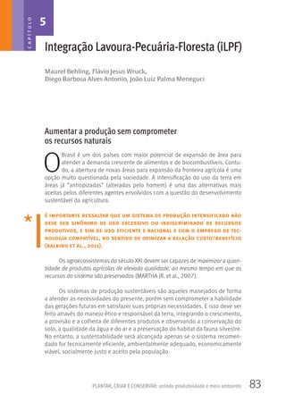 83PLANTAR, CRIAR E CONSERVAR: unindo produtividade e meio ambiente
Maurel Behling, Flávio Jesus Wruck,
Diego Barbosa Alves Antonio, João Luiz Palma Meneguci
Integração Lavoura-Pecuária-Floresta (iLPF)
Aumentar a produção sem comprometer
os recursos naturais
O
Brasil é um dos países com maior potencial de expansão de área para
atender a demanda crescente de alimentos e de biocombustíveis. Contu-
do, a abertura de novas áreas para expansão da fronteira agrícola é uma
opção muito questionada pela sociedade. A intensificação do uso da terra em
áreas já “antropizadas” (alteradas pelo homem) é uma das alternativas mais
aceitas pelos diferentes agentes envolvidos com a questão do desenvolvimento
sustentável da agricultura.
é importante ressaltar que um sistema de produção intensificado não
deve ser sinônimo de uso excessivo ou indiscriminado de recursos
produtivos, e sim de uso eficiente e racional e com o emprego de tec-
nologia compatível, no sentido de otimizar a relação custo/benefício
(balbino et al., 2011).
Os agroecossistemas do século XXI devem ser capazes de maximizar a quan-
tidade de produtos agrícolas de elevada qualidade, ao mesmo tempo em que os
recursos do sistema são preservados (MARTHA JR. et al., 2007).
Os sistemas de produção sustentáveis são aqueles manejados de forma
a atender as necessidades do presente; porém sem comprometer a habilidade
das gerações futuras em satisfazer suas próprias necessidades. E isso deve ser
feito através do manejo ético e responsável da terra, integrando o crescimento,
a provisão e a colheita de diferentes produtos e observando a conservação do
solo, a qualidade da água e do ar e a preservação do habitat da fauna silvestre.
No entanto, a sustentabilidade será alcançada apenas se o sistema recomen-
dado for tecnicamente eficiente, ambientalmente adequado, economicamente
viável, socialmente justo e aceito pela população.
5CAPÍTULO
 