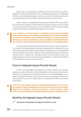 84
CAPÍTULO 5
PLANTAR, CRIAR E CONSERVAR: unindo produtividade e meio ambiente
Deste modo, o caminho para o produtor rural moderno é investir na diversi-
ficação de culturas na propriedade. Com a volatilidade dos preços, a instabilidade
climática e os problemas de pragas e doenças, o produtor rural precisa verticalizar
sua produção para não ficar refém de um produto ou de uma única safra.
Nesse contexto, a integração lavoura-pecuária-floresta (iLPF) é uma alterna-
tiva tecnicamente eficiente e ambientalmente adequada, pois preconiza o manejo
e a conservação do solo e da água, o manejo integrado de insetos-praga, doenças
e plantas daninhas e o respeito à capacidade de uso da terra.
a ilpf consiste na diversificação e integração dos diferentes sistemas
produtivos, agrícolas, pecuários e florestais dentro de uma mesma área,
em cultivo consorciado, em sucessão ou rotação, de forma que haja be-
nefícios para todas as atividades. pode ser adotada por produtores ru-
rais detodo o país, independentemente dotamanho de suas propriedades.
O sucesso desses sistemas depende de fatores diversos, como a estrutura lo-
cal e regional de comercialização de produtos agropecuários e florestais. Por isso,
é preciso planejamento e definição do modelo mais adequado às necessidades de
cada propriedade rural. Assim, o objetivo deste capítulo é apresentar informações
técnicas sobre os sistemas de integração Lavoura-Pecuária-Floresta, desde a sua
implantação até as técnicas de manejo que possibilitem o aumento da eficiência
entre os diferentes componentes do sistema.
O que é a integração Lavoura-Pecuária-Floresta
A iLPF é uma estratégica de produção que integra sistemas de produção
agrícola, pecuário e florestal, em dimensão espacial e/ou temporal, buscando po-
tencializar os componentes do agroecossistema para a sustentabilidade da uni-
dade de produção (empresa rural), contemplando a sua adequação ambiental, a
valorização do homem e do capital natural e a viabilidade econômica do sistema
de produção.
a ilpf tem como grande objetivo a otimização do sistema de uso da ter-
ra, visando atingir patamares cada vez mais elevados de produtividade,
qualidade do produto, qualidade ambiental e competitividade, entre-
tanto, sem a necessidade de desmatar novas áreas de florestas nativas.
Benefícios da integração Lavoura-Pecuária-Floresta
Otimização e intensificação da ciclagem de nutrientes no solo;
 