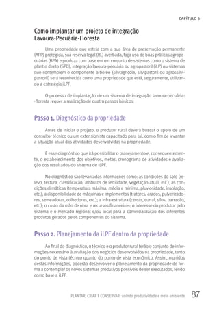87
CAPÍTULO 5
PLANTAR, CRIAR E CONSERVAR: unindo produtividade e meio ambiente
Como implantar um projeto de integração
Lavoura-Pecuária-Floresta
Uma propriedade que esteja com a sua área de preservação permanente
(APP) protegida, sua reserva legal (RL) averbada, faça uso de boas práticas agrope-
cuárias (BPA) e produza com base em um conjunto de sistemas como o sistema de
plantio direto (SPD), integração lavoura-pecuária ou agropastoril (iLP) ou sistemas
que contemplem o componente arbóreo (silviagrícola, silvipastoril ou agrossilvi-
pastoril) será reconhecida como uma propriedade que está, seguramente, utilizan-
do a estratégia iLPF.
O processo de implantação de um sistema de integração lavoura-pecuária-
-floresta requer a realização de quatro passos básicos:
Passo 1. Diagnóstico da propriedade
Antes de iniciar o projeto, o produtor rural deverá buscar o apoio de um
consultor técnico ou um extensionista capacitado para tal, com o fim de levantar
a situação atual das atividades desenvolvidas na propriedade.
É esse diagnóstico que irá possibilitar o planejamento e, consequentemen-
te, o estabelecimento dos objetivos, metas, cronograma de atividades e avalia-
ção dos resultados do sistema de iLPF.
No diagnóstico são levantadas informações como: as condições do solo (re-
levo, textura, classificação, atributos de fertilidade, vegetação atual, etc.), as con-
dições climáticas (temperatura máxima, média e mínima, pluviosidade, insolação,
etc.); a disponibilidade de máquinas e implementos (tratores, arados, pulverizado-
res, semeadoras, colhedoras, etc.); a infra-estrutura (cercas, curral, silos, barracão,
etc.); o custo da mão de obra e recursos financeiros; o interesse do produtor pelo
sistema e o mercado regional e/ou local para a comercialização dos diferentes
produtos gerados pelos componentes do sistema.
Passo 2. Planejamento da iLPF dentro da propriedade
Ao final do diagnóstico, o técnico e o produtor rural terão o conjunto de infor-
mações necessário à avaliação dos negócios desenvolvidos na propriedade, tanto
do ponto de vista técnico quanto do ponto de vista econômico. Assim, munidos
destas informações, poderão desenvolver o planejamento da propriedade de for-
ma a contemplar os novos sistemas produtivos possíveis de ser executados, tendo
como base a iLPF.
 