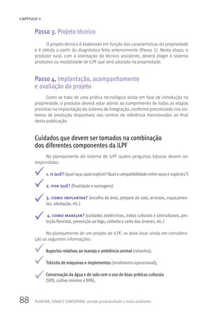 88
CAPÍTULO 5
PLANTAR, CRIAR E CONSERVAR: unindo produtividade e meio ambiente
Passo 3. Projeto técnico
O projeto técnico é elaborado em função das características da propriedade
e é obtido a partir do diagnóstico feito anteriormente (Passo 1). Nesta etapa, o
produtor rural, com a orientação do técnico assistente, deverá eleger o sistema
produtivo ou modalidade de iLPF que será adotada na propriedade.
Passo 4. Implantação, acompanhamento
e avaliação do projeto
Como se trata de uma prática tecnológica ainda em fase de introdução na
propriedade, o produtor deverá estar atento ao cumprimento de todas as etapas
previstas na implantação do sistema de integração, conforme preconizado nos sis-
temas de produção disponíveis nos centros de referência mencionados ao final
desta publicação.
Cuidados que devem ser tomados na combinação
dos diferentes componentes da iLPF
No planejamento do sistema de iLPF quatro perguntas básicas devem ser
respondidas:
1. o quê? (qual raça; qual espécie?Qual a compatibilidade entre raças e espécies?)
2. por quê? (finalidade e vantagens)
3. como implantar? (escolha da área, preparo do solo, arranjos, espaçamen-
tos, adubação, etc.)
4. como manejar? (cuidados zootécnicos, tratos culturais e silviculturais, pro-
teção florestal, prevenção ao fogo, colheita e corte das árvores, etc.)
No planejamento de um projeto de iLPF, se deve levar ainda em considera-
ção as seguintes informações:
Aspectos relativos ao manejo e ambiência animal (rebanho);
Trânsito de máquinas e implementos (rendimento operacional);
Conservação da água e do solo com o uso de boas práticas culturais
(SPD, cultivo mínimo e BPA).
 