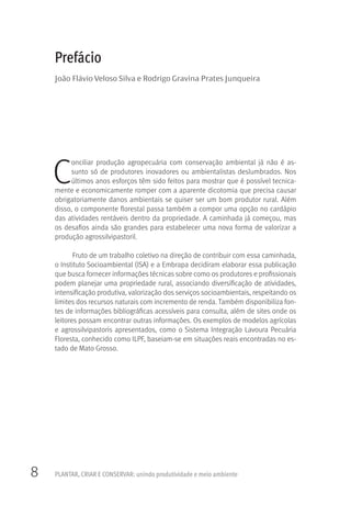 8 PLANTAR, CRIAR E CONSERVAR: unindo produtividade e meio ambiente
C
onciliar produção agropecuária com conservação ambiental já não é as-
sunto só de produtores inovadores ou ambientalistas deslumbrados. Nos
últimos anos esforços têm sido feitos para mostrar que é possível tecnica-
mente e economicamente romper com a aparente dicotomia que precisa causar
obrigatoriamente danos ambientais se quiser ser um bom produtor rural. Além
disso, o componente florestal passa também a compor uma opção no cardápio
das atividades rentáveis dentro da propriedade. A caminhada já começou, mas
os desafios ainda são grandes para estabelecer uma nova forma de valorizar a
produção agrossilvipastoril.
Fruto de um trabalho coletivo na direção de contribuir com essa caminhada,
o Instituto Socioambiental (ISA) e a Embrapa decidiram elaborar essa publicação
que busca fornecer informações técnicas sobre como os produtores e profissionais
podem planejar uma propriedade rural, associando diversificação de atividades,
intensificação produtiva, valorização dos serviços socioambientais, respeitando os
limites dos recursos naturais com incremento de renda. Também disponibiliza fon-
tes de informações bibliográficas acessíveis para consulta, além de sites onde os
leitores possam encontrar outras informações. Os exemplos de modelos agrícolas
e agrossilvipastoris apresentados, como o Sistema Integração Lavoura Pecuária
Floresta, conhecido como ILPF, baseiam-se em situações reais encontradas no es-
tado de Mato Grosso.
Prefácio
João Flávio Veloso Silva e Rodrigo Gravina Prates Junqueira
 