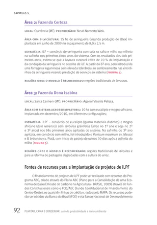 92
CAPÍTULO 5
PLANTAR, CRIAR E CONSERVAR: unindo produtividade e meio ambiente
Área 2: Fazenda Certeza
local: Querência (MT). proprietário: Neuri Norberto Wink.
área com silvicultura: 15 ha de seringueira (visando produção de látex) im-
plantada em junho de 2009 no espaçamento de 8,0 x 2,5 m.
estratégia: iLF – consórcio de seringueira com soja na safra e milho ou milheto
na safrinha nos primeiros cinco anos do sistema. Com os resultados dos dois pri-
meiros anos, estima-se que a lavoura custeará cerca de 70 % da implantação e
da condução da seringueira no sistema de iLF. A partir do 6º ano, será introduzida
uma forrageira leguminosa com elevada tolerância ao sombreamento nas entreli-
nhas da seringueira visando prestação de serviços ao sistema (figura 4).
regiões onde o modelo é recomendado: regiões tradicionais de lavouras.
Área 3: Fazenda Dona Isabina
local: Santa Carmem (MT). proprietário: Agenor Vicente Pelissa.
área com sistema agrossilvipastoril: 10 ha com eucalipto e mogno africano,
implantada em dezembro/2010, em diferentes configurações;
estratégia: iLPF – consórcio de eucalipto (quatro materiais distintos) e mogno
africano (Kaia ivorensis) com lavouras graníferas (arroz no 1º ano e soja no 2º
e 3º anos) nos três primeiros anos agrícolas do sistema. Na safrinha do 3º ano
agrícola, em consórcio com milho, foi introduzido o Panicum maximum cv. Massai
e B. brizantha cv. Piatã, com início de pastejo de ovinos 30 dias após a colheita do
milho (figura 5).
regiões onde o modelo é recomendado: regiões tradicionais de lavouras e
para a reforma de pastagens degradadas com a cultura do arroz.
Fontes de recursos para a implantação de projetos de iLPF
O financiamento de projetos de iLPF pode ser realizado com recursos do Pro-
grama ABC, criado através do Plano ABC (Plano para a Consolidação de uma Eco-
nomia de Baixa Emissão de Carbono na Agricultura - BRASIL, 2009) através de Fun-
dos Constitucionais como o FCO/ABC (Fundo Constitucional de Financiamento do
Centro-Oeste), os quais têm linhas de crédito criadas pelo MAPA. Os recursos pode-
rão ser obtidos via Banco do Brasil (FCO) e via Banco Nacional de Desenvolvimento
 