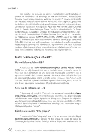 96
CAPÍTULO 5
PLANTAR, CRIAR E CONSERVAR: unindo produtividade e meio ambiente
Nos trabalhos de formação de agentes multiplicadores contemplados em
projetos de transferência de tecnologia em iLPF e do Plano ABC, realizados pela
Embrapa e parceiros no estado de Mato Grosso, em 2012, houve a participação
de 593 assessores/consultores técnicos da iniciativa pública e privada, produtores
e estudantes. As atividades foram desenvolvidas por meio de treinamentos desen-
volvidos nas regiões dos municípios de Água Boa, Alta Floresta, Cáceres, Campo
Novo do Parecis, Barra do Garças, Sinop, Querência e Rondonópolis. Em Sinop,
também houve a realização do Simpósio de Produção Integrada em Sistemas Agro-
pecuários (1º Encontro sobre iLPF - Mato Grosso e Goiás, de 29 à 31 de outubro
de 2012) com a parceria do MAPA, CNPq, UFMT e UNEMAT. A partir de 2013 está
prevista a consolidação desse trabalho com a definição de um grupo de técnicos
(50 a 100 técnicos) que serão capacitados e reciclados, de uma forma contínua,
nas tecnologias contempladas no Plano ABC, especialmente iLPF. Serão realizados
de dois a três treinamentos/ano, nos quais serão abordados temas teóricos e prá-
ticos, inclusive sobre a elaboração e implantação de projetos técnicos.
Fontes de informações sobre iLPF
Marco Referencial em iLPF
A publicação do “Marco Referencial em Integração Lavoura-Pecuária-Floresta
(iLPF)” tem por objetivo contribuir para o estabelecimento e também para a di-
fusão das bases conceituais de uma estratégia de produção sustentável para a
agricultura brasileira. O documento, além de conceitos, trata da definição dos tipos
de sistemas produtivos de origem vegetal e animal envolvidos na iLPF, bem como
dos seus benefícios. Apresenta também o potencial de utilização e o estado da
arte desses sistemas no contexto dos diferentes biomas brasileiros.
Sistema de Informação iLPF
O Sistema de Informação iLPF, o qual pode ser acessado no site (http://www.
cnpgl.embrapa.br/nova/silpf), tem como objetivo a organização e a disponibilização
de informações sobre projetos Agropastoris, Silviagrícolas, Silvipastoris, e Agrossil-
vipastoris acompanhados pela Embrapa e por suas parceiras, em todo o território
nacional, dentro do projeto “Transferência de Tecnologia para Sistemas de Integra-
ção Lavoura-Pecuária-Floresta”.
Boletim eletrônico “Integração”
O boletim eletrônico “Integração”, que pode ser acessado pelo site (http://
boletimilpf.cnpms.embrapa.br), é editado há dois anos pela equipe do Núcleo de
Comunicação Organizacional da Embrapa Milho e Sorgo, com a colaboração de
 
