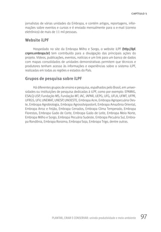 97
CAPÍTULO 5
PLANTAR, CRIAR E CONSERVAR: unindo produtividade e meio ambiente
jornalistas de várias unidades da Embrapa, e contém artigos, reportagens, infor-
mações sobre eventos e cursos e é enviado mensalmente para o e-mail (correio
eletrônico) de mais de 11 mil pessoas.
Website iLPF
Hospedado no site da Embrapa Milho e Sorgo, o website iLPF (http://ilpf.
cnpms.embrapa.br) tem contribuído para a divulgação das principais ações do
projeto. Vídeos, publicações, eventos, notícias e um link para um banco de dados
com mapas consolidados de unidades demonstrativas permitem que técnicos e
produtores tenham acesso às informações e experiências sobre o sistema iLPF,
realizadas em todas as regiões e estados do País.
Grupos de pesquisa sobre iLPF
Há diferentes grupos de ensino e pesquisa, espalhados pelo Brasil, em univer-
sidades ou instituições de pesquisa dedicadas à iLPF, como por exemplo: EPAMIG,
ESALQ-USP, Fundação MS, Fundação MT, IAC, IAPAR, UEPG, UFG, UFLA, UFMT, UFPR,
UFRGS, UFV, UNEMAT, UNESP, UNOESTE, Embrapa Acre, Embrapa Agropecuária Oes-
te, Embrapa Agrobiologia, Embrapa Agrossilvipastoril, Embrapa Amazônia Oriental,
Embrapa Arroz e Feijão, Embrapa Cerrados, Embrapa Clima Temperado, Embrapa
Florestas, Embrapa Gado de Corte, Embrapa Gado de Leite, Embrapa Meio Norte,
Embrapa Milho e Sorgo, Embrapa Pecuária Sudeste, Embrapa Pecuária Sul, Embra-
pa Rondônia, Embrapa Roraima, Embrapa Soja, Embrapa Trigo, dentre outras.
 