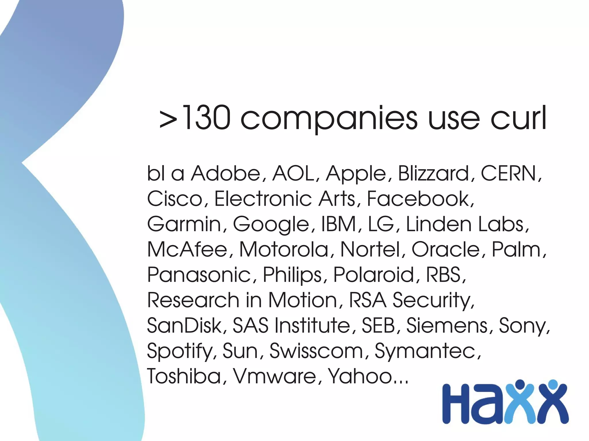 >130 companies use curl
bl a Adobe, AOL, Apple, Blizzard, CERN, 
Cisco, Electronic Arts, Facebook, 
Garmin, Google, IBM, LG, Linden Labs, 
McAfee, Motorola, Nortel, Oracle, Palm, 
Panasonic, Philips, Polaroid, RBS, 
Research in Motion, RSA Security, 
SanDisk, SAS Institute, SEB, Siemens, Sony, 
Spotify, Sun, Swisscom, Symantec, 
Toshiba, Vmware, Yahoo...
 