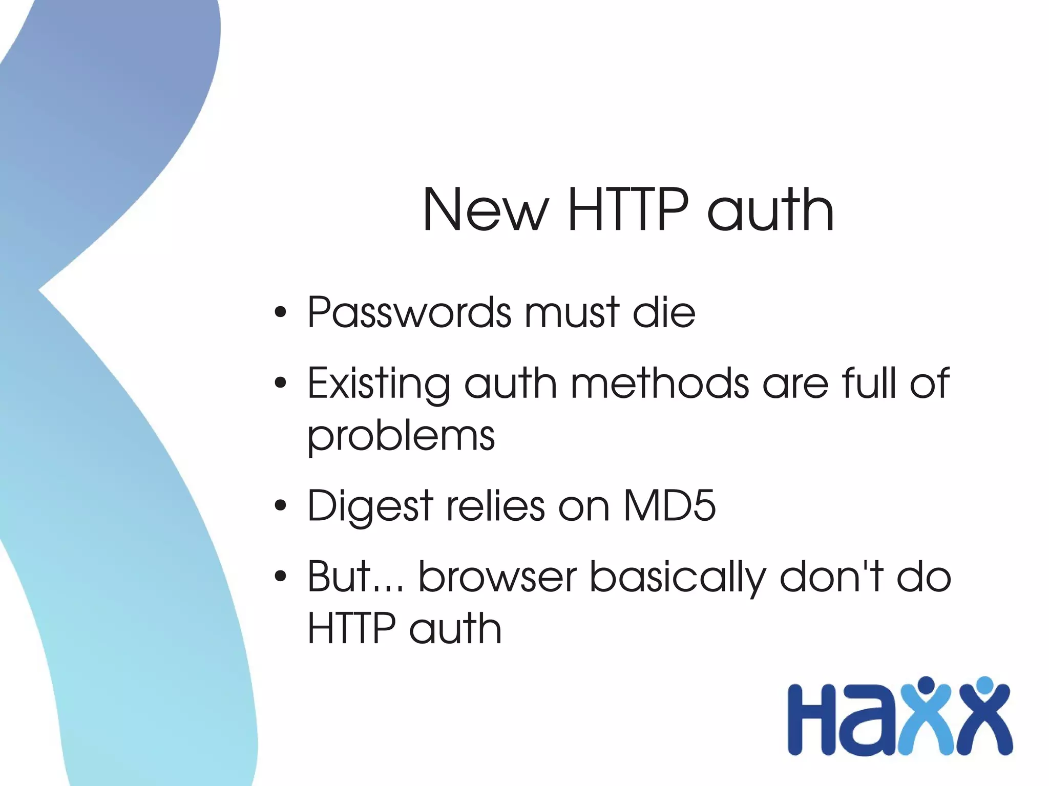 New HTTP auth
●
    Passwords must die
●
    Existing auth methods are full of 
    problems
●
    Digest relies on MD5
●
    But... browser basically don't do 
    HTTP auth
 