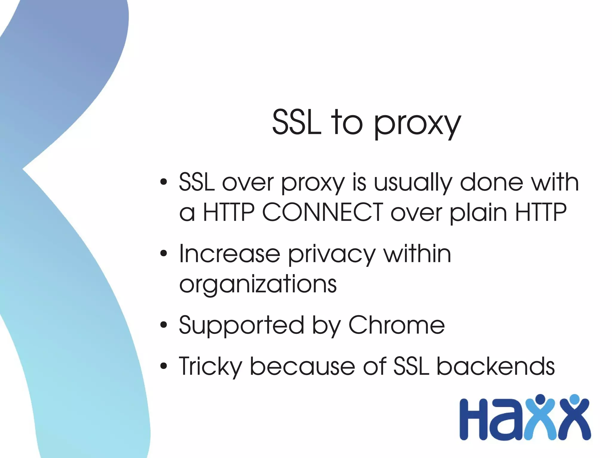 SSL to proxy
●
    SSL over proxy is usually done with 
    a HTTP CONNECT over plain HTTP
●
    Increase privacy within 
    organizations
●
    Supported by Chrome
●
    Tricky because of SSL backends
 