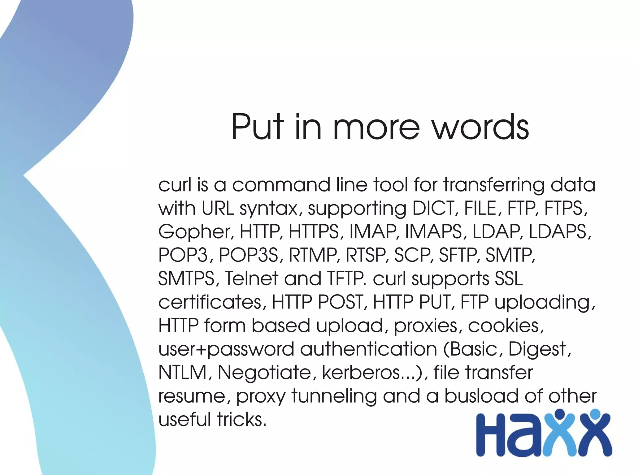 Put in more words
curl is a command line tool for transferring data 
with URL syntax, supporting DICT, FILE, FTP, FTPS, 
Gopher, HTTP, HTTPS, IMAP, IMAPS, LDAP, LDAPS, 
POP3, POP3S, RTMP, RTSP, SCP, SFTP, SMTP, 
SMTPS, Telnet and TFTP. curl supports SSL 
certificates, HTTP POST, HTTP PUT, FTP uploading, 
HTTP form based upload, proxies, cookies, 
user+password authentication (Basic, Digest, 
NTLM, Negotiate, kerberos...), file transfer 
resume, proxy tunneling and a busload of other 
useful tricks.
 