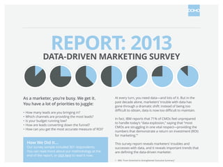 REPORT: 2013
DATA-DRIVEN MARKETING SURVEY
As a marketer, you’re busy. We get it.
You have a lot of priorities to juggle:
•	How many leads are you bringing in?
•	Which channels are providing the most leads?
•	Is your budget running low?
•	How are leads converting down the funnel?
•	How can you get the most accurate measure of ROI?

How We Did It…

Our survey sample included 301 respondents.
You can read more about our methodology at the
end of the report, or click here to read it now.

At every turn, you need data—and lots of it. But in the
past decade alone, marketers’ trouble with data has
gone through a dramatic shift: instead of being too
difficult to obtain, data is now too difficult to maintain.
In fact, IBM reports that 71% of CMOs feel unprepared
to handle today’s “data explosion,” saying that “most
CMOs are struggling in one vital respect—providing the
numbers that demonstrate a return on investment (ROI)
for marketing.”1
This survey report reveals marketers’ troubles and
successes with data, and it reveals important trends that
are defining the data-driven marketer.
1 - IBM, “From Stretched to Strengthened: Executive Summary”

 