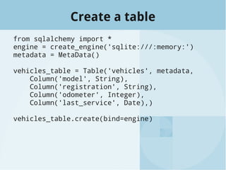 Create a table
from sqlalchemy import *
engine = create_engine('sqlite:///:memory:')
metadata = MetaData()
vehicles_table = Table('vehicles', metadata,
Column('model', String),
Column('registration', String),
Column('odometer', Integer),
Column('last_service', Date),)
vehicles_table.create(bind=engine)
 