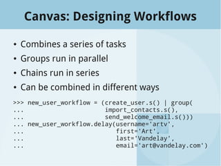 Canvas: Designing Workflows
● Combines a series of tasks
● Groups run in parallel
● Chains run in series
● Can be combined in different ways
>>> new_user_workflow = (create_user.s() | group(
... import_contacts.s(),
... send_welcome_email.s()))
... new_user_workflow.delay(username='artv',
... first='Art',
... last='Vandelay',
... email='art@vandelay.com')
 