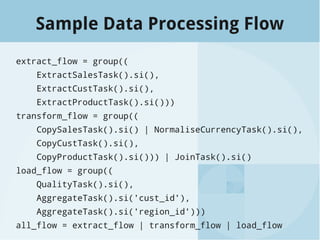 Sample Data Processing Flow
extract_flow = group((
ExtractSalesTask().si(),
ExtractCustTask().si(),
ExtractProductTask().si()))
transform_flow = group((
CopySalesTask().si() | NormaliseCurrencyTask().si(),
CopyCustTask().si(),
CopyProductTask().si())) | JoinTask().si()
load_flow = group((
QualityTask().si(),
AggregateTask().si('cust_id'),
AggregateTask().si('region_id')))
all_flow = extract_flow | transform_flow | load_flow
 