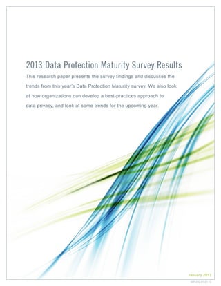 2013 Data Protection Maturity Survey Results
This research paper presents the survey findings and discusses the
trends from this year’s Data Protection Maturity survey. We also look
at how organizations can develop a best-practices approach to
data privacy, and look at some trends for the upcoming year.

January 2013
WP-EN-01-21-13

 