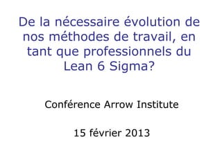 De la nécessaire évolution de
nos méthodes de travail, en
tant que professionnels du
Lean 6 Sigma?
Conférence Arrow Institute
15 février 2013
 