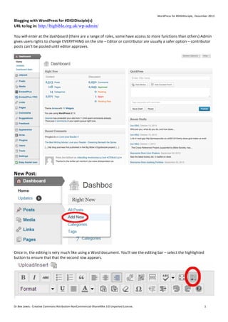 WordPress	
  for	
  #DIGIDisciple,	
  	
  December	
  2013	
  

Blogging	
  with	
  WordPress	
  for	
  #DIGIDisciple(s)	
  
URL	
  to	
  log	
  in:	
  http://bigbible.org.uk/wp-admin/ 	
  
	
  
You	
  will	
  enter	
  at	
  the	
  dashboard	
  (there	
  are	
  a	
  range	
  of	
  roles,	
  some	
  have	
  access	
  to	
  more	
  functions	
  than	
  others)	
  Admin	
  
gives	
  users	
  rights	
  to	
  change	
  EVERYTHING	
  on	
  the	
  site	
  –	
  Editor	
  or	
  contributor	
  are	
  usually	
  a	
  safer	
  option	
  –	
  contributor	
  
posts	
  can’t	
  be	
  posted	
  until	
  editor	
  approves.	
  	
  
	
  

	
  

	
  

New	
  Post:	
  	
  

	
  
	
  
Once	
  in,	
  the	
  editing	
  is	
  very	
  much	
  like	
  using	
  a	
  Word	
  document.	
  You’ll	
  see	
  the	
  editing	
  bar	
  –	
  select	
  the	
  highlighted	
  
button	
  to	
  ensure	
  that	
  that	
  the	
  second	
  row	
  appears.	
  	
  

	
  
Dr	
  Bex	
  Lewis:	
  	
  Creative	
  Commons	
  Attribution-­‐NonCommercial-­‐ShareAlike	
  3.0	
  Unported	
  License.	
  	
  	
  	
  	
  	
  	
  	
  	
  	
  	
  	
  	
  	
  	
  	
  	
  	
  	
  	
  	
  	
  	
  	
  	
  	
  	
  	
  	
  	
  	
  	
  	
  	
  	
  	
  	
  	
  	
  	
  	
  	
  	
  	
  	
  	
  	
  	
  	
  	
  	
  	
  	
  	
  	
  	
  	
  	
  	
  	
  	
  	
  	
  	
  	
  	
  	
  	
  	
  	
  	
  	
  	
  	
  	
  	
  	
  	
  	
  	
  	
  	
  	
  	
  	
  	
  	
  	
  	
  	
  	
  	
  	
  	
  	
  	
  	
  	
  	
  	
  	
  	
  	
  1	
  

	
  

 