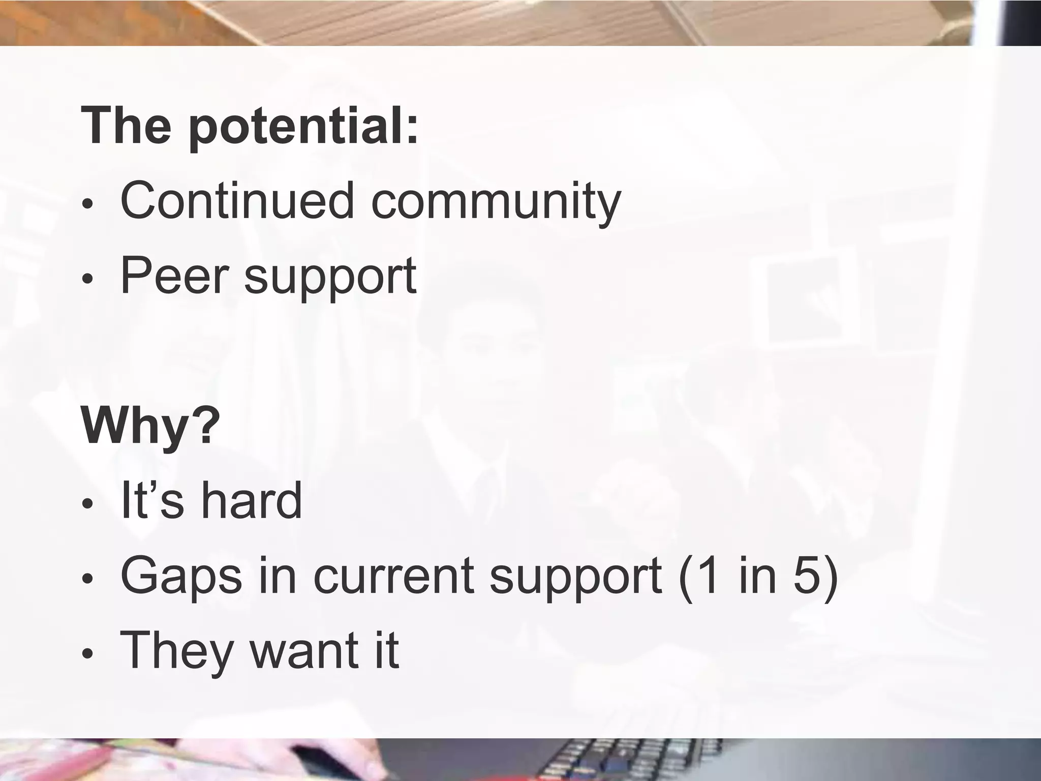 The potential:
• Continued community
• Peer support
Why?
• It’s hard
• Gaps in current support (1 in 5)
• They want it

 