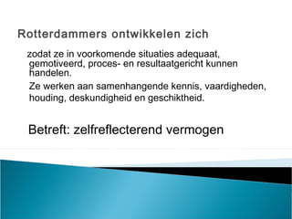 Rotterdammers ontwikkelen zich
zodat ze in voorkomende situaties adequaat,
gemotiveerd, proces- en resultaatgericht kunnen
handelen.
Ze werken aan samenhangende kennis, vaardigheden,
houding, deskundigheid en geschiktheid.
Betreft: zelfreflecterend vermogen
 
