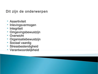 Dit zijn de onderwerpen
 Assertiviteit
 Inlevingsvermogen 
 Integriteit  
 Omgevingsbewustzijn  
 Overwicht  
 Organisatiebewustzijn  
 Sociaal vaardig
 Stressbestendigheid  
 Verantwoordelijkheid
 