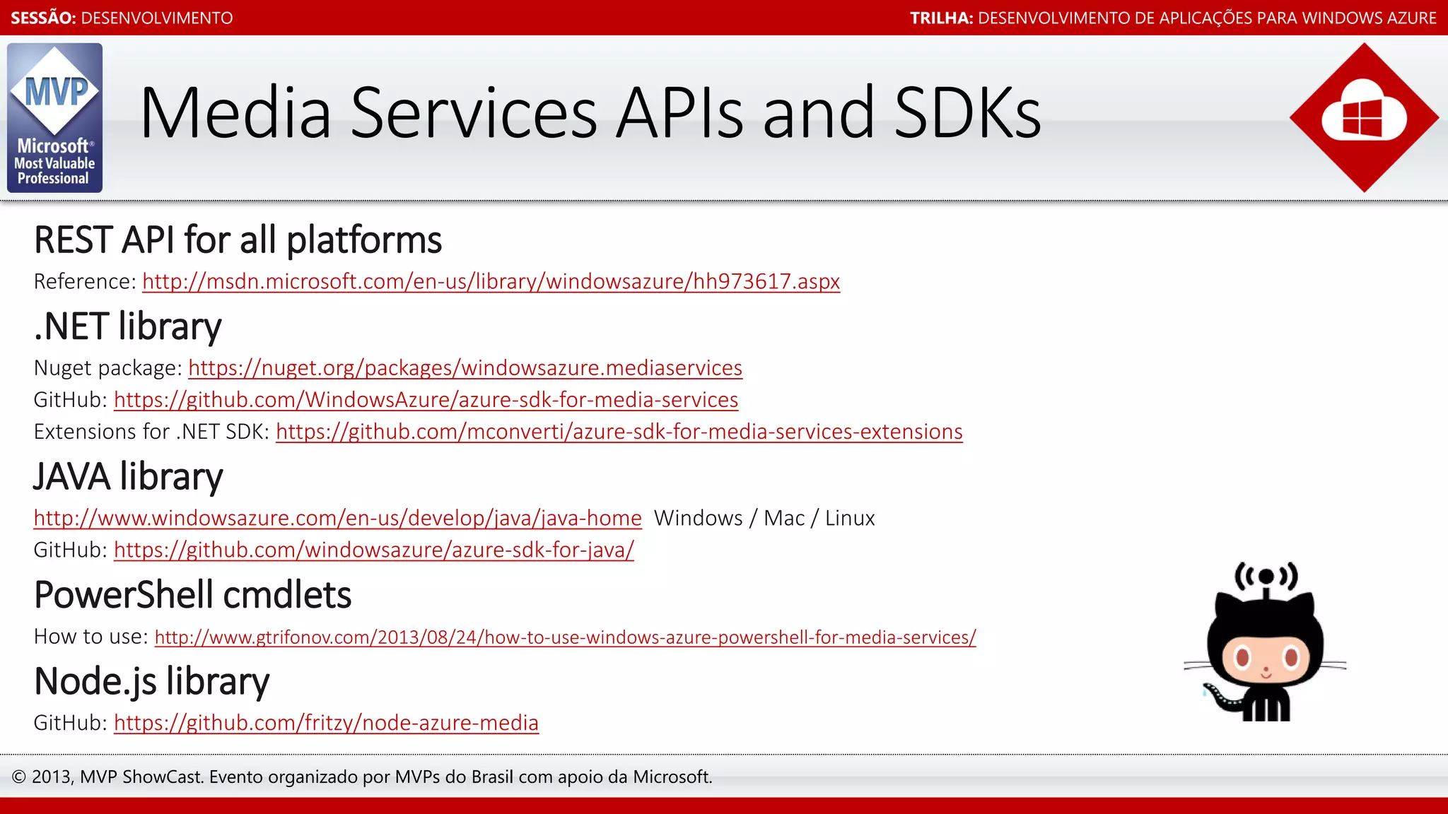 SESSÃO: DESENVOLVIMENTO

TRILHA: DESENVOLVIMENTO DE APLICAÇÕES PARA WINDOWS AZURE

REST API for all platforms
Reference: http://msdn.microsoft.com/en-us/library/windowsazure/hh973617.aspx

.NET library
Nuget package: https://nuget.org/packages/windowsazure.mediaservices
GitHub: https://github.com/WindowsAzure/azure-sdk-for-media-services
Extensions for .NET SDK: https://github.com/mconverti/azure-sdk-for-media-services-extensions

JAVA library
http://www.windowsazure.com/en-us/develop/java/java-home Windows / Mac / Linux
GitHub: https://github.com/windowsazure/azure-sdk-for-java/

PowerShell cmdlets
How to use: http://www.gtrifonov.com/2013/08/24/how-to-use-windows-azure-powershell-for-media-services/

Node.js library
GitHub: https://github.com/fritzy/node-azure-media
© 2013, MVP ShowCast. Evento organizado por MVPs do Brasil com apoio da Microsoft.

 