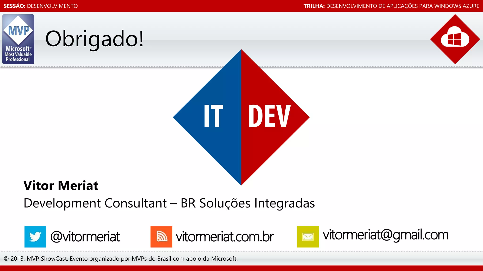 SESSÃO: DESENVOLVIMENTO

TRILHA: DESENVOLVIMENTO DE APLICAÇÕES PARA WINDOWS AZURE

Obrigado!

Vitor Meriat
Development Consultant – BR Soluções Integradas

@vitormeriat

vitormeriat.com.br

© 2013, MVP ShowCast. Evento organizado por MVPs do Brasil com apoio da Microsoft.

vitormeriat@gmail.com

 