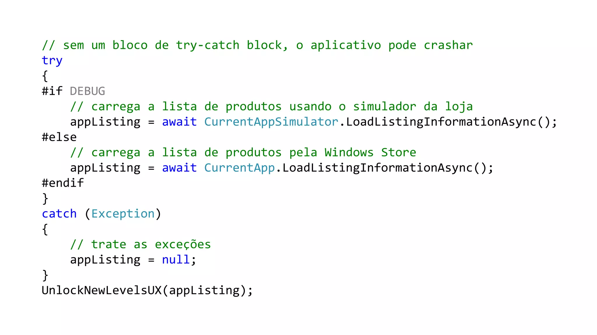 // sem um bloco de try-catch block, o aplicativo pode crashar
try
{
#if DEBUG
// carrega a lista de produtos usando o simulador da loja
appListing = await CurrentAppSimulator.LoadListingInformationAsync();
#else
// carrega a lista de produtos pela Windows Store
appListing = await CurrentApp.LoadListingInformationAsync();
#endif
}
catch (Exception)
{
// trate as exceções
appListing = null;
}
UnlockNewLevelsUX(appListing);

 