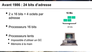 Avant 1986 : 24 bits d’adresse

  • 2 x 16 bits = 4 octets par       16 Mo

    adresse

  • Processeurs 16 bits               24 bits




  • Processeurs lents
   •   Impossible d’utiliser un GC
   •   Mémoire à la main
 