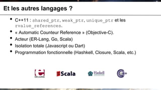 Et les autres langages ?
  •   C++11 : shared_ptr, weak_ptr, unique_ptr et les
      rvalue_references.
  •   « Automatic Counteur Reference » (Objective-C).
  •   Acteur (ER-Lang, Go, Scala)
  •   Isolation totale (Javascript ou Dart)
  •   Programmation fonctionnelle (Hashkell, Closure, Scala, etc.)
 