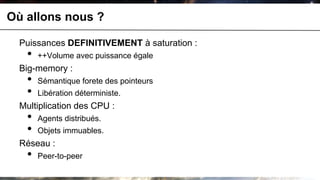 Où allons nous ?

  Puissances DEFINITIVEMENT à saturation :
   •   ++Volume avec puissance égale
  Big-memory :
   •   Sémantique forete des pointeurs
   •   Libération déterministe.
  Multiplication des CPU :
   •   Agents distribués.
   •   Objets immuables.
  Réseau :
   •   Peer-to-peer
 