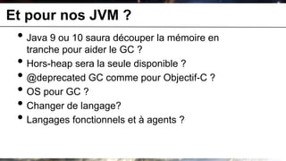 Et pour nos JVM ?
 • Java 9 ou 10 saura découper la mémoire en
     tranche pour aider le GC ?
 •   Hors-heap sera la seule disponible ?
 •   @deprecated GC comme pour Objectif-C ?
 •   OS pour GC ?
 •   Changer de langage?
 •   Langages fonctionnels et à agents ?
 