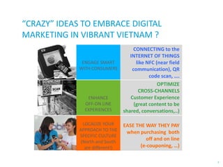 “CRAZY” IDEAS TO EMBRACE DIGITAL
MARKETING IN VIBRANT VIETNAM ?

ENHANCE
OFF-ON LINE
EXPERIENCES

CONNECTING to the
INTERNET OF THINGS
like NFC (near field
communication), QR
code scan, ….
OPTIMIZE
CROSS-CHANNELS
Customer Experience
(great content to be
shared, conversations,..)

LOCALIZE YOUR
APPROACH TO THE
SPECIFIC CULTURE
(North and South
are different!)

EASE THE WAY THEY PAY
when purchasing both
off and on line
(e-couponing, …)

ENGAGE SMART
WITH CONSUMERS

7

 