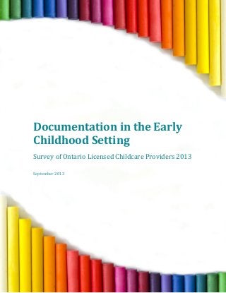  
	
  
	
  
	
  
	
  
	
  
	
  
	
  
	
  
	
  
	
  
	
  
	
  
	
  
	
  
	
  
Documentation	
  in	
  the	
  Early	
  
Childhood	
  Setting	
  
	
  
Survey	
  of	
  Ontario	
  Licensed	
  Childcare	
  Providers	
  2013	
  	
  
	
  
	
  
September	
  2013	
  
	
  
	
  
	
   	
  
 