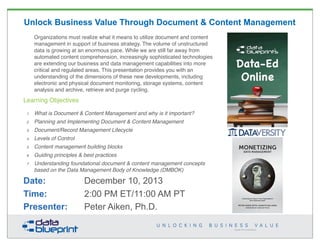 Unlock Business Value Through Document & Content Management
Organizations must realize what it means to utilize document and content
management in support of business strategy. The volume of unstructured
data is growing at an enormous pace. While we are still far away from
automated content comprehension, increasingly sophisticated technologies
are extending our business and data management capabilities into more
critical and regulated areas. This presentation provides you with an
understanding of the dimensions of these new developments, including
electronic and physical document monitoring, storage systems, content
analysis and archive, retrieve and purge cycling.

Learning Objectives
1

What is Document & Content Management and why is it important?

2

Planning and Implementing Document & Content Management

3

Document/Record Management Lifecycle

4

Levels of Control

5

Content management building blocks

6

Guiding principles & best practices

7

Understanding foundational document & content management concepts
based on the Data Management Body of Knowledge (DMBOK)

Date:
Time:
Presenter:

December 10, 2013
2:00 PM ET/11:00 AM PT
Peter Aiken, Ph.D.

MONETIZING
DATA MANAGEMENT

Unlocking the Value in Your Organization’s
Most Important Asset.

PETER AIKEN WITH JUANITA BILLINGS
FOREWORD BY JOHN BOTTEGA

1
Copyright 2013 by Data Blueprint

 