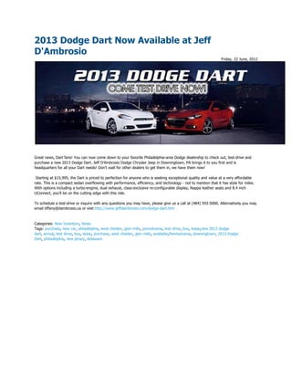 2013 Dodge Dart Now Available at Jeff
D'Ambrosio
                                                                                                                Friday, 22 June, 2012




Great news, Dart fans! You can now come down to your favorite Philadelphia-area Dodge dealership to check out, test-drive and
purchase a new 2013 Dodge Dart. Jeff D'Ambrosio Dodge Chrysler Jeep in Downingtown, PA brings it to you first and is
headquarters for all your Dart needs! Don't wait for other dealers to get them in, we have them now!

 Starting at $15,995, the Dart is priced to perfection for anyone who is seeking exceptional quality and value at a very affordable
rate. This is a compact sedan overflowing with performance, efficiency, and technology - not to mention that it has style for miles.
With options including a turbo-engine, dual exhaust, class-exclusive re-configurable display, Nappa leather seats and 8.4 inch
UConnect, you'll be on the cutting edge with this ride.

To schedule a test-drive or inquire with any questions you may have, please give us a call at (484) 593-5000. Alternatively you may
email tiffany@dambrosio.us or visit http://www.jeffdambrosio.com/dodge-dart.htm


Categories: New Inventory, News
Tags: purchase, new car, philadelphia, west chester, glen mills, pennslvania, test drive, buy, lease,new 2013 dodge
dart, arrival, test drive, buy, lease, purchase, west chester, glen mills, available,Pennsylvania, downingtown, 2013 Dodge
Dart, philadelphia, new jersey, delaware
 
