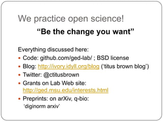 We practice open science!
        “Be the change you want”

Everything discussed here:
 Code: github.com/ged-lab/ ; BSD license
 Blog: http://ivory.idyll.org/blog („titus brown blog‟)
 Twitter: @ctitusbrown
 Grants on Lab Web site:
  http://ged.msu.edu/interests.html
 Preprints: on arXiv, q-bio:
  „diginorm arxiv‟
 