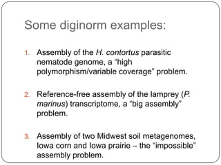 Some diginorm examples:

1.   Assembly of the H. contortus parasitic
     nematode genome, a “high
     polymorphism/variable coverage” problem.

2.   Reference-free assembly of the lamprey (P.
     marinus) transcriptome, a “big assembly”
     problem.

3.   Assembly of two Midwest soil metagenomes,
     Iowa corn and Iowa prairie – the “impossible”
     assembly problem.
 